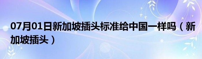 07月01日新加坡插头标准给中国一样吗（新加坡插头）