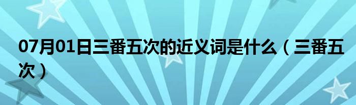 07月01日三番五次的近义词是什么（三番五次）