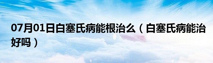 07月01日白塞氏病能根治么（白塞氏病能治好吗）