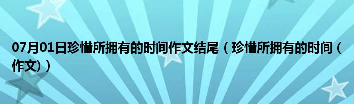 07月01日珍惜所拥有的时间作文结尾（珍惜所拥有的时间 (作文)）