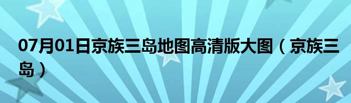 07月01日京族三岛地图高清版大图（京族三岛）