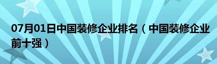 07月01日中国装修企业排名（中国装修企业前十强）