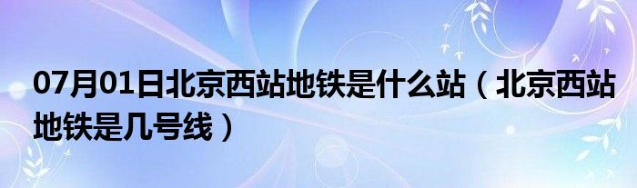 07月01日北京西站地铁是什么站（北京西站地铁是几号线）