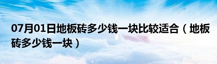 07月01日地板砖多少钱一块比较适合（地板砖多少钱一块）