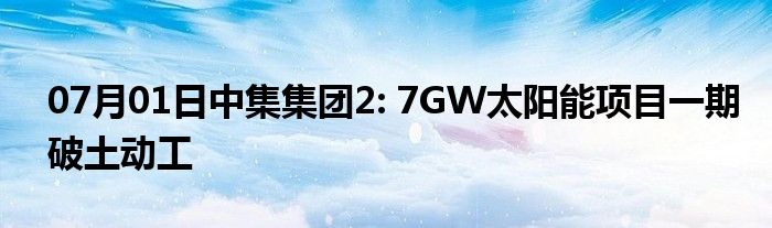 07月01日中集集团2: 7GW太阳能项目一期破土动工