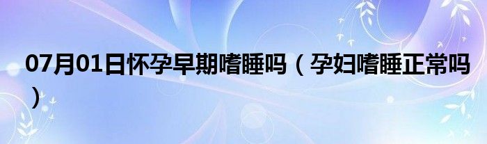 07月01日怀孕早期嗜睡吗（孕妇嗜睡正常吗）