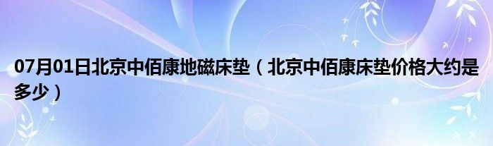 07月01日北京中佰康地磁床垫（北京中佰康床垫价格大约是多少）