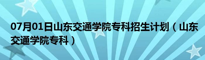 07月01日山东交通学院专科招生计划（山东交通学院专科）