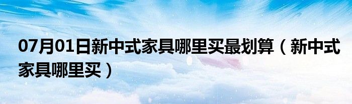 07月01日新中式家具哪里买最划算（新中式家具哪里买）