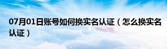 07月01日账号如何换实名认证（怎么换实名认证）