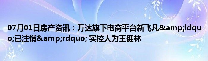 07月01日房产资讯：万达旗下电商平台新飞凡&ldquo;已注销&rdquo; 实控人为王健林