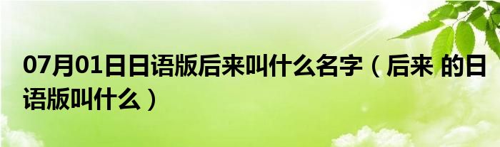 07月01日日语版后来叫什么名字（后来 的日语版叫什么）