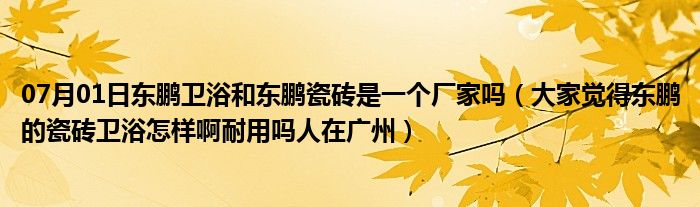 07月01日东鹏卫浴和东鹏瓷砖是一个厂家吗（大家觉得东鹏的瓷砖卫浴怎样啊耐用吗人在广州）