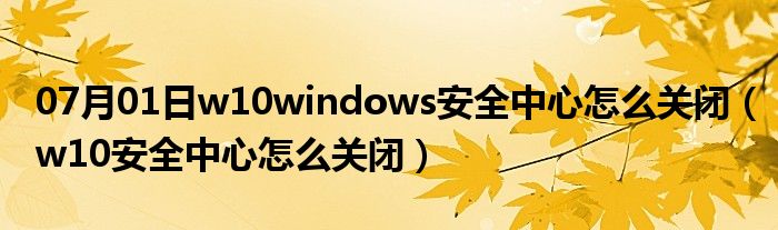 07月01日w10windows安全中心怎么关闭（w10安全中心怎么关闭）