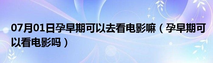 07月01日孕早期可以去看电影嘛（孕早期可以看电影吗）