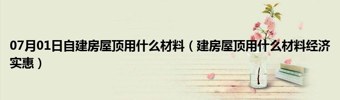 07月01日自建房屋顶用什么材料（建房屋顶用什么材料经济实惠）