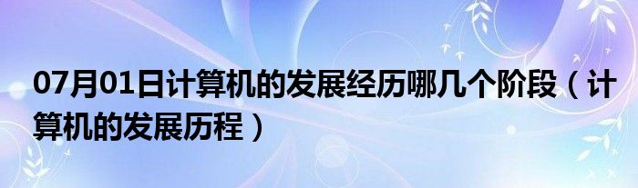 07月01日计算机的发展经历哪几个阶段（计算机的发展历程）