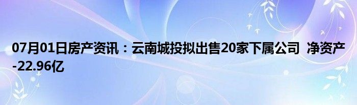 07月01日房产资讯：云南城投拟出售20家下属公司  净资产-22.96亿