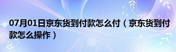 07月01日京东货到付款怎么付（京东货到付款怎么操作）