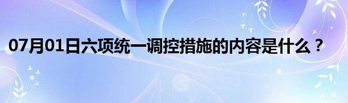 07月01日六项统一调控措施的内容是什么？