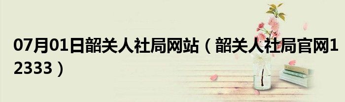 07月01日韶关人社局网站（韶关人社局官网12333）