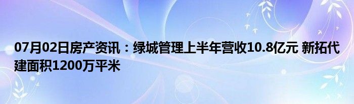 07月02日房产资讯：绿城管理上半年营收10.8亿元 新拓代建面积1200万平米