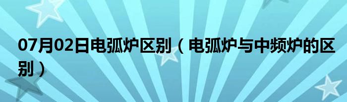 07月02日电弧炉区别（电弧炉与中频炉的区别）