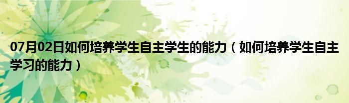 07月02日如何培养学生自主学生的能力（如何培养学生自主学习的能力）