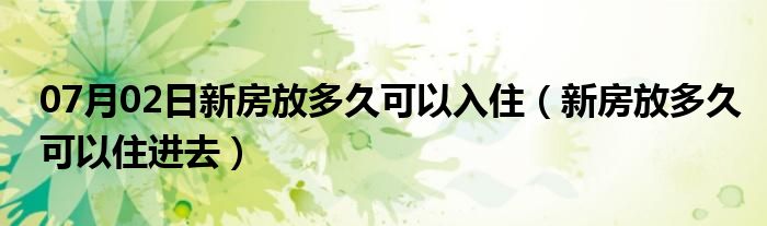 07月02日新房放多久可以入住（新房放多久可以住进去）