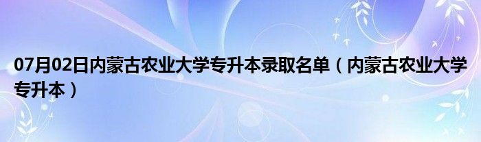 07月02日内蒙古农业大学专升本录取名单（内蒙古农业大学专升本）