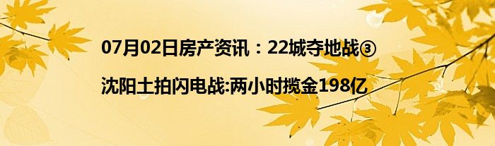 07月02日房产资讯：22城夺地战③|沈阳土拍闪电战:两小时揽金198亿