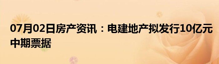 07月02日房产资讯：电建地产拟发行10亿元中期票据