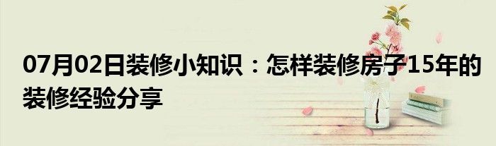 07月02日装修小知识：怎样装修房子15年的装修经验分享