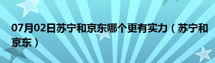 07月02日苏宁和京东哪个更有实力（苏宁和京东）