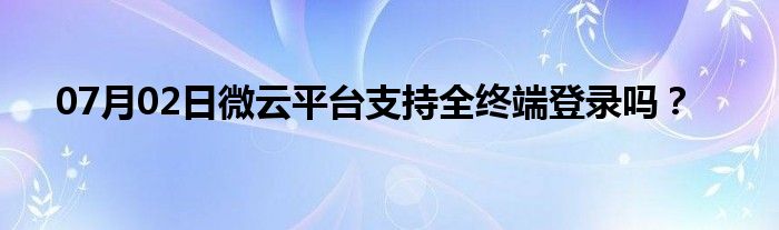 07月02日微云平台支持全终端登录吗？