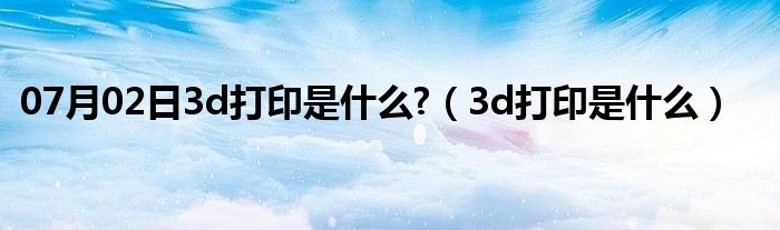 07月02日3d打印是什么?（3d打印是什么）