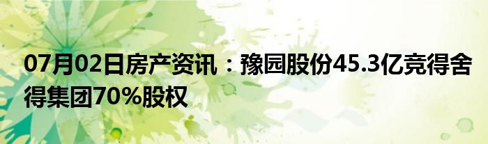 07月02日房产资讯：豫园股份45.3亿竞得舍得集团70%股权