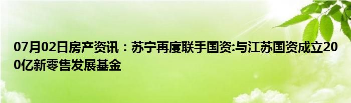 07月02日房产资讯：苏宁再度联手国资:与江苏国资成立200亿新零售发展基金