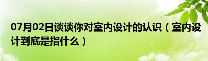 07月02日谈谈你对室内设计的认识（室内设计到底是指什么）