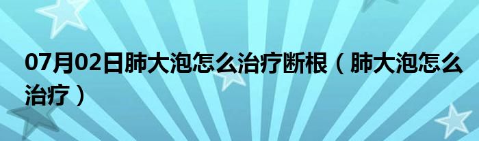 07月02日肺大泡怎么治疗断根（肺大泡怎么治疗）