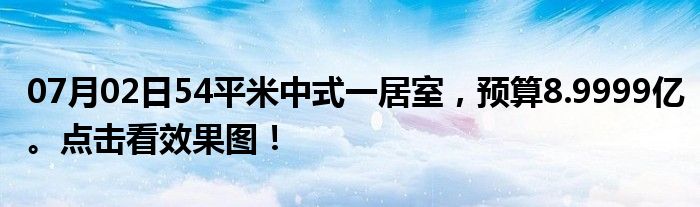 07月02日54平米中式一居室，预算8.9999亿。点击看效果图！