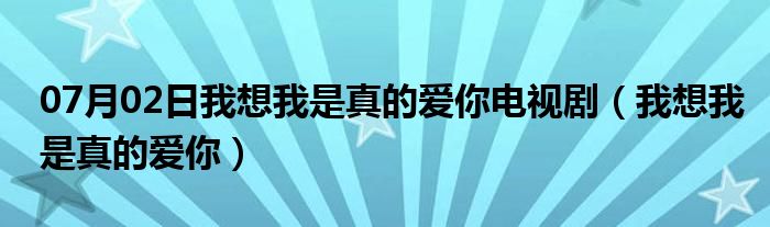 07月02日我想我是真的爱你电视剧（我想我是真的爱你）