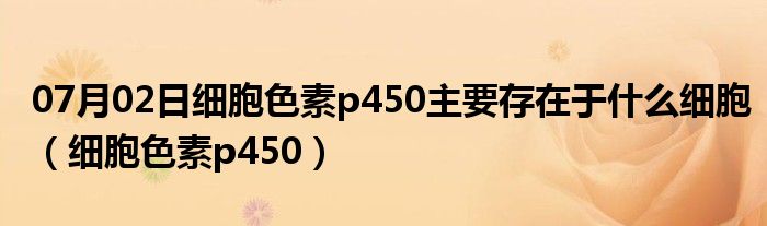 07月02日细胞色素p450主要存在于什么细胞（细胞色素p450）