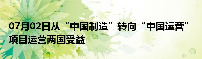 07月02日从“中国制造”转向“中国运营” 项目运营两国受益