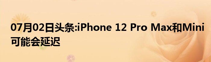 07月02日头条:iPhone 12 Pro Max和Mini可能会延迟