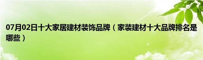 07月02日十大家居建材装饰品牌（家装建材十大品牌排名是哪些）