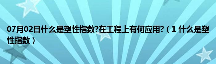 07月02日什么是塑性指数?在工程上有何应用?（1 什么是塑性指数）