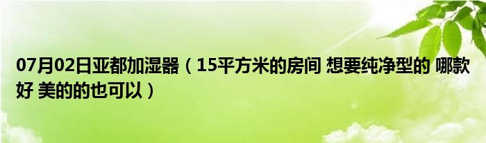 07月02日亚都加湿器（15平方米的房间 想要纯净型的 哪款好 美的的也可以）