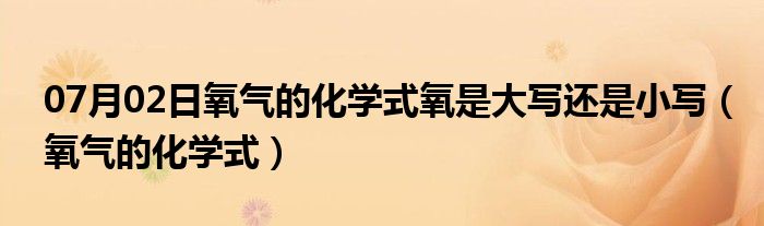 07月02日氧气的化学式氧是大写还是小写（氧气的化学式）