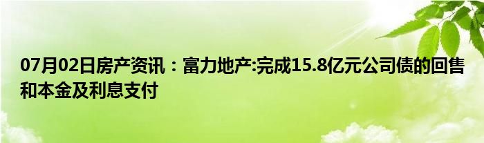 07月02日房产资讯：富力地产:完成15.8亿元公司债的回售和本金及利息支付